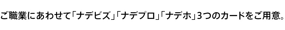 ご職業にあわせて「ナデビズ」「ナデプロ」「ナデホ」3つのカードをご用意。