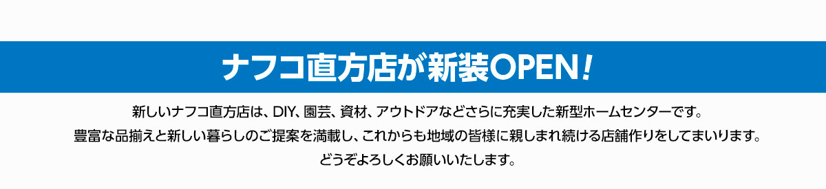 2023年6月15日（木）朝9時、福岡県直方市にナフコ直方店が新装OPEN!新しいナフコ直方店は、DIY、園芸、資材、アウトドアなどさらに充実した新型ホームセンターです。豊富な品揃えと新しい暮らしのご提案を満載し、これからも地域の皆様に親しまれ続ける店舗作りをしてまいります。どうぞよろしくお願いいたします。