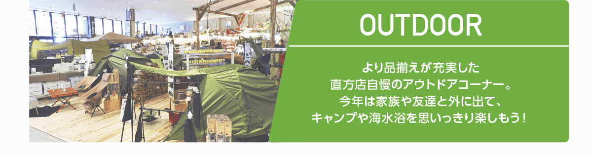 OUTDOOR｜より品揃えが充実した直方店自慢のアウトドアコーナー。今年は家族や友達と外に出て、キャンプや海水浴を思いっきり楽しもう！
